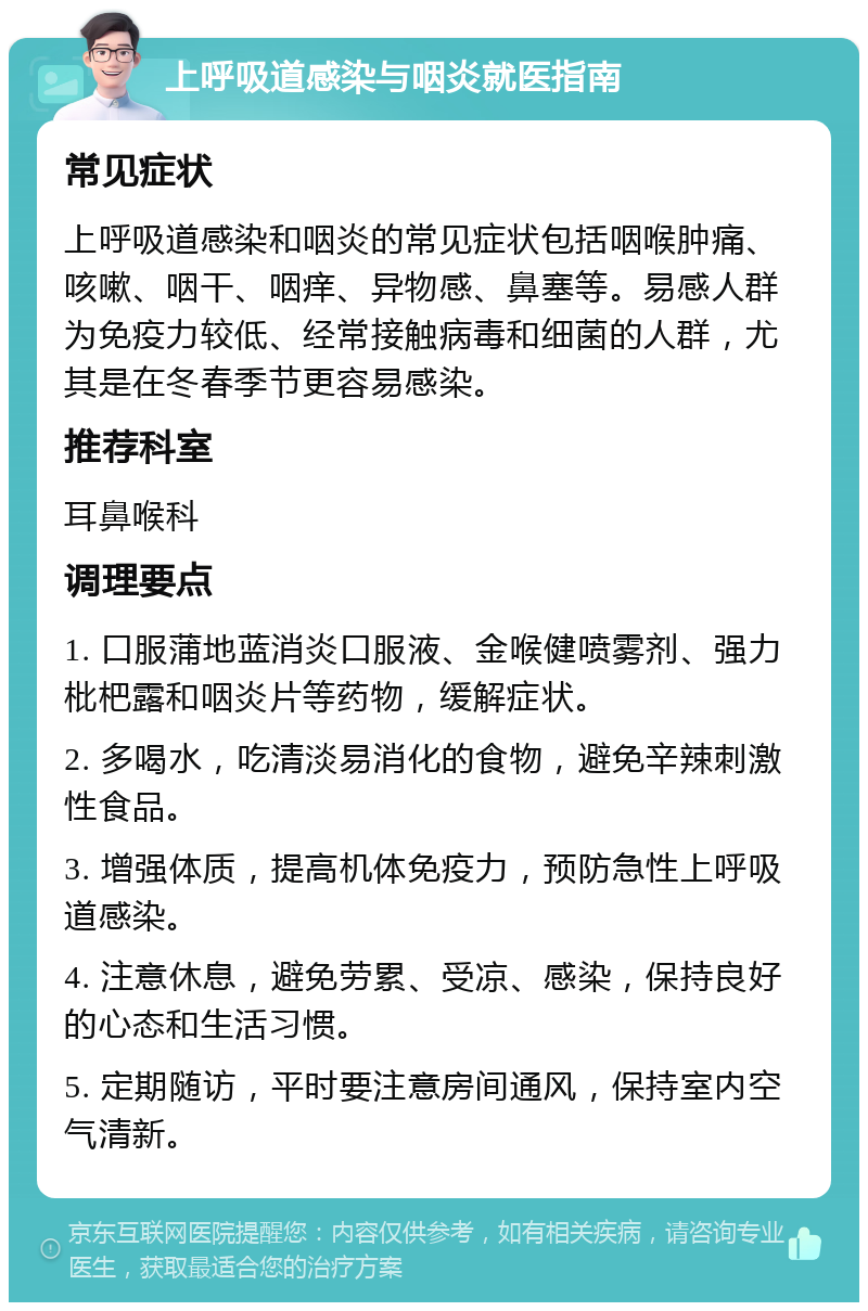 上呼吸道感染与咽炎就医指南 常见症状 上呼吸道感染和咽炎的常见症状包括咽喉肿痛、咳嗽、咽干、咽痒、异物感、鼻塞等。易感人群为免疫力较低、经常接触病毒和细菌的人群，尤其是在冬春季节更容易感染。 推荐科室 耳鼻喉科 调理要点 1. 口服蒲地蓝消炎口服液、金喉健喷雾剂、强力枇杷露和咽炎片等药物，缓解症状。 2. 多喝水，吃清淡易消化的食物，避免辛辣刺激性食品。 3. 增强体质，提高机体免疫力，预防急性上呼吸道感染。 4. 注意休息，避免劳累、受凉、感染，保持良好的心态和生活习惯。 5. 定期随访，平时要注意房间通风，保持室内空气清新。