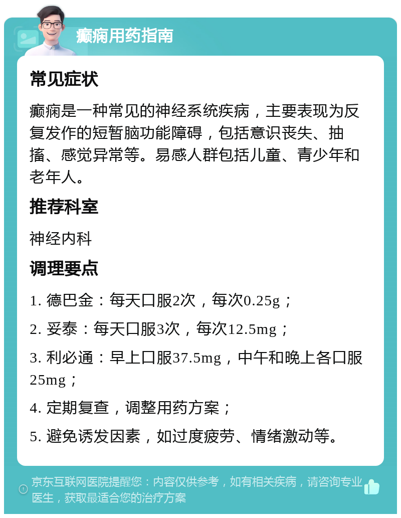 癫痫用药指南 常见症状 癫痫是一种常见的神经系统疾病，主要表现为反复发作的短暂脑功能障碍，包括意识丧失、抽搐、感觉异常等。易感人群包括儿童、青少年和老年人。 推荐科室 神经内科 调理要点 1. 德巴金：每天口服2次，每次0.25g； 2. 妥泰：每天口服3次，每次12.5mg； 3. 利必通：早上口服37.5mg，中午和晚上各口服25mg； 4. 定期复查，调整用药方案； 5. 避免诱发因素，如过度疲劳、情绪激动等。