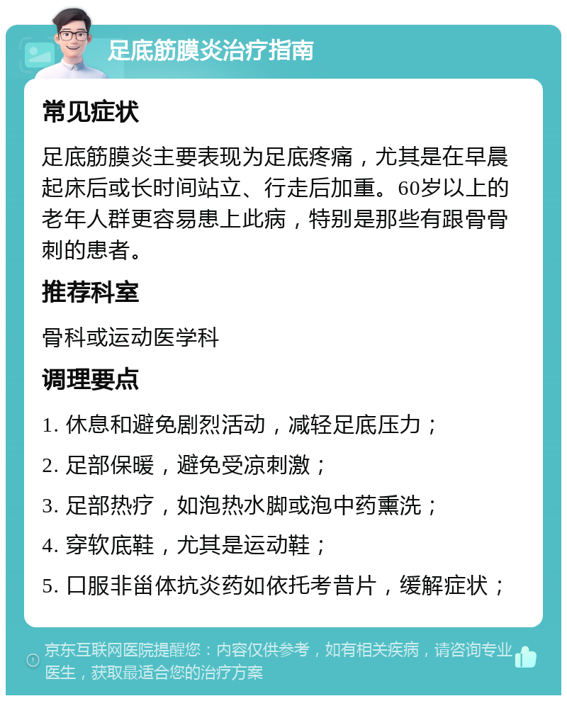 足底筋膜炎治疗指南 常见症状 足底筋膜炎主要表现为足底疼痛，尤其是在早晨起床后或长时间站立、行走后加重。60岁以上的老年人群更容易患上此病，特别是那些有跟骨骨刺的患者。 推荐科室 骨科或运动医学科 调理要点 1. 休息和避免剧烈活动，减轻足底压力； 2. 足部保暖，避免受凉刺激； 3. 足部热疗，如泡热水脚或泡中药熏洗； 4. 穿软底鞋，尤其是运动鞋； 5. 口服非甾体抗炎药如依托考昔片，缓解症状；