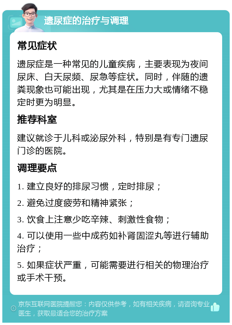 遗尿症的治疗与调理 常见症状 遗尿症是一种常见的儿童疾病，主要表现为夜间尿床、白天尿频、尿急等症状。同时，伴随的遗粪现象也可能出现，尤其是在压力大或情绪不稳定时更为明显。 推荐科室 建议就诊于儿科或泌尿外科，特别是有专门遗尿门诊的医院。 调理要点 1. 建立良好的排尿习惯，定时排尿； 2. 避免过度疲劳和精神紧张； 3. 饮食上注意少吃辛辣、刺激性食物； 4. 可以使用一些中成药如补肾固涩丸等进行辅助治疗； 5. 如果症状严重，可能需要进行相关的物理治疗或手术干预。