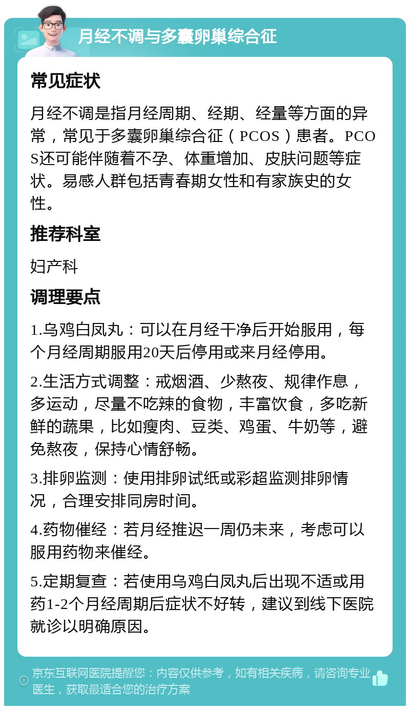 月经不调与多囊卵巢综合征 常见症状 月经不调是指月经周期、经期、经量等方面的异常，常见于多囊卵巢综合征（PCOS）患者。PCOS还可能伴随着不孕、体重增加、皮肤问题等症状。易感人群包括青春期女性和有家族史的女性。 推荐科室 妇产科 调理要点 1.乌鸡白凤丸：可以在月经干净后开始服用，每个月经周期服用20天后停用或来月经停用。 2.生活方式调整：戒烟酒、少熬夜、规律作息，多运动，尽量不吃辣的食物，丰富饮食，多吃新鲜的蔬果，比如瘦肉、豆类、鸡蛋、牛奶等，避免熬夜，保持心情舒畅。 3.排卵监测：使用排卵试纸或彩超监测排卵情况，合理安排同房时间。 4.药物催经：若月经推迟一周仍未来，考虑可以服用药物来催经。 5.定期复查：若使用乌鸡白凤丸后出现不适或用药1-2个月经周期后症状不好转，建议到线下医院就诊以明确原因。