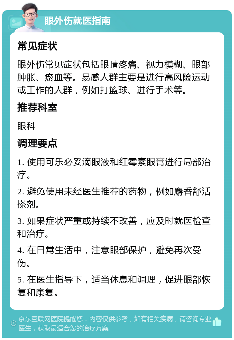 眼外伤就医指南 常见症状 眼外伤常见症状包括眼睛疼痛、视力模糊、眼部肿胀、瘀血等。易感人群主要是进行高风险运动或工作的人群，例如打篮球、进行手术等。 推荐科室 眼科 调理要点 1. 使用可乐必妥滴眼液和红霉素眼膏进行局部治疗。 2. 避免使用未经医生推荐的药物，例如麝香舒活搽剂。 3. 如果症状严重或持续不改善，应及时就医检查和治疗。 4. 在日常生活中，注意眼部保护，避免再次受伤。 5. 在医生指导下，适当休息和调理，促进眼部恢复和康复。