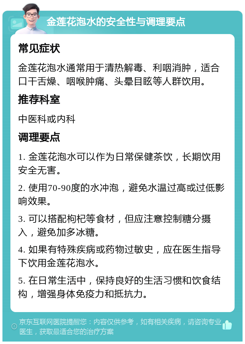 金莲花泡水的安全性与调理要点 常见症状 金莲花泡水通常用于清热解毒、利咽消肿，适合口干舌燥、咽喉肿痛、头晕目眩等人群饮用。 推荐科室 中医科或内科 调理要点 1. 金莲花泡水可以作为日常保健茶饮，长期饮用安全无害。 2. 使用70-90度的水冲泡，避免水温过高或过低影响效果。 3. 可以搭配枸杞等食材，但应注意控制糖分摄入，避免加多冰糖。 4. 如果有特殊疾病或药物过敏史，应在医生指导下饮用金莲花泡水。 5. 在日常生活中，保持良好的生活习惯和饮食结构，增强身体免疫力和抵抗力。