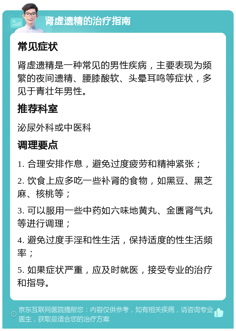 肾虚遗精的治疗指南 常见症状 肾虚遗精是一种常见的男性疾病，主要表现为频繁的夜间遗精、腰膝酸软、头晕耳鸣等症状，多见于青壮年男性。 推荐科室 泌尿外科或中医科 调理要点 1. 合理安排作息，避免过度疲劳和精神紧张； 2. 饮食上应多吃一些补肾的食物，如黑豆、黑芝麻、核桃等； 3. 可以服用一些中药如六味地黄丸、金匮肾气丸等进行调理； 4. 避免过度手淫和性生活，保持适度的性生活频率； 5. 如果症状严重，应及时就医，接受专业的治疗和指导。