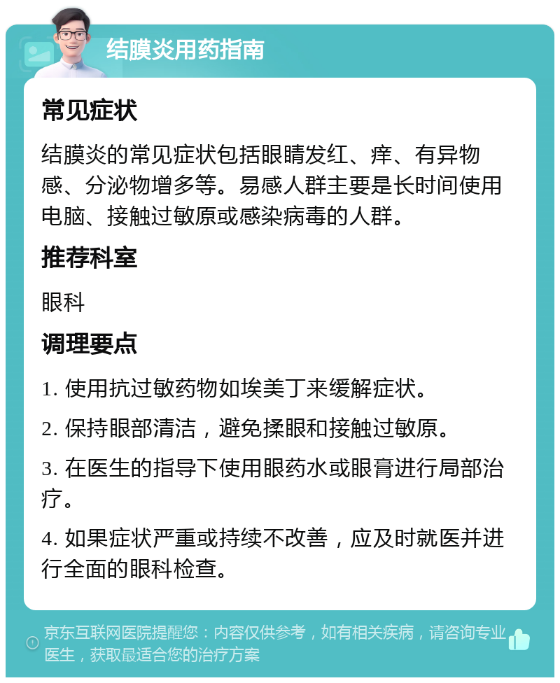 结膜炎用药指南 常见症状 结膜炎的常见症状包括眼睛发红、痒、有异物感、分泌物增多等。易感人群主要是长时间使用电脑、接触过敏原或感染病毒的人群。 推荐科室 眼科 调理要点 1. 使用抗过敏药物如埃美丁来缓解症状。 2. 保持眼部清洁，避免揉眼和接触过敏原。 3. 在医生的指导下使用眼药水或眼膏进行局部治疗。 4. 如果症状严重或持续不改善，应及时就医并进行全面的眼科检查。