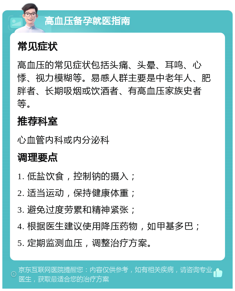 高血压备孕就医指南 常见症状 高血压的常见症状包括头痛、头晕、耳鸣、心悸、视力模糊等。易感人群主要是中老年人、肥胖者、长期吸烟或饮酒者、有高血压家族史者等。 推荐科室 心血管内科或内分泌科 调理要点 1. 低盐饮食，控制钠的摄入； 2. 适当运动，保持健康体重； 3. 避免过度劳累和精神紧张； 4. 根据医生建议使用降压药物，如甲基多巴； 5. 定期监测血压，调整治疗方案。