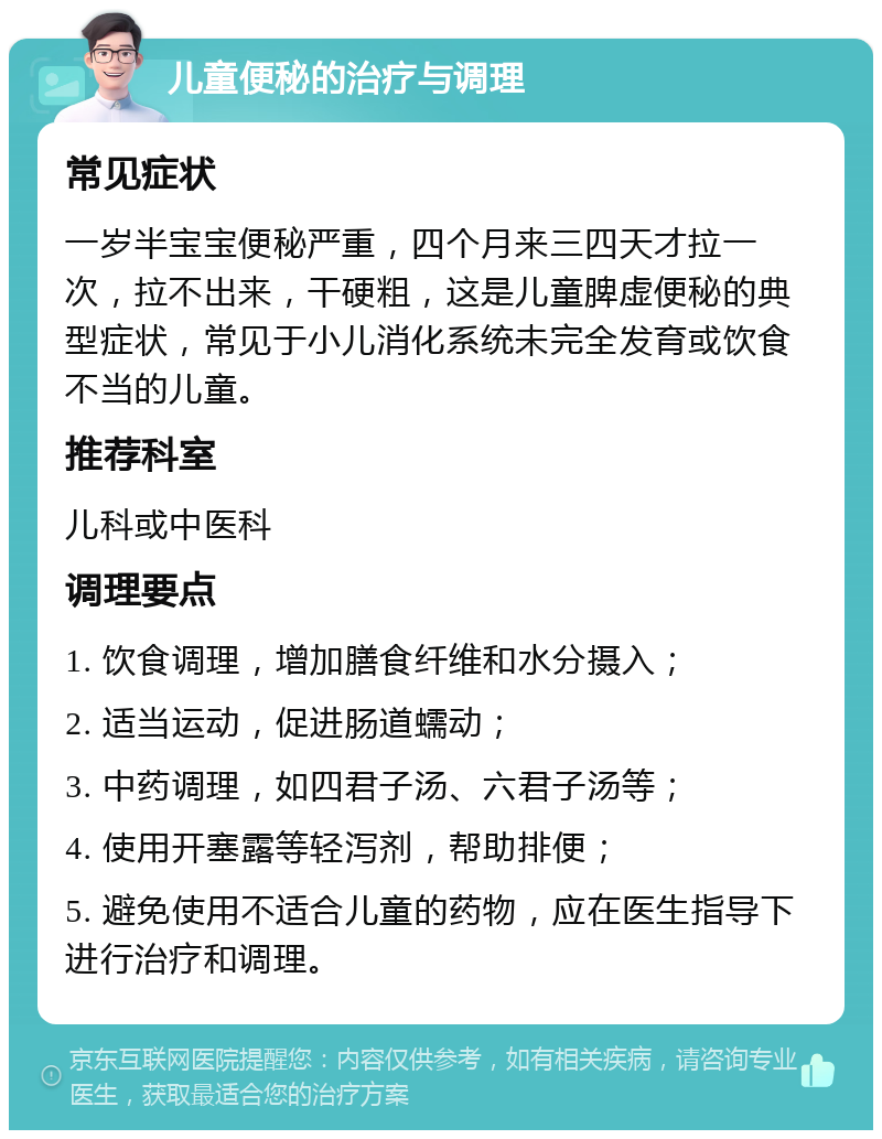 儿童便秘的治疗与调理 常见症状 一岁半宝宝便秘严重，四个月来三四天才拉一次，拉不出来，干硬粗，这是儿童脾虚便秘的典型症状，常见于小儿消化系统未完全发育或饮食不当的儿童。 推荐科室 儿科或中医科 调理要点 1. 饮食调理，增加膳食纤维和水分摄入； 2. 适当运动，促进肠道蠕动； 3. 中药调理，如四君子汤、六君子汤等； 4. 使用开塞露等轻泻剂，帮助排便； 5. 避免使用不适合儿童的药物，应在医生指导下进行治疗和调理。