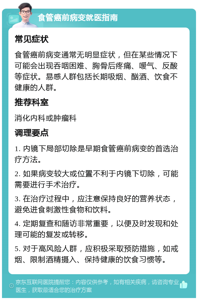 食管癌前病变就医指南 常见症状 食管癌前病变通常无明显症状，但在某些情况下可能会出现吞咽困难、胸骨后疼痛、嗳气、反酸等症状。易感人群包括长期吸烟、酗酒、饮食不健康的人群。 推荐科室 消化内科或肿瘤科 调理要点 1. 内镜下局部切除是早期食管癌前病变的首选治疗方法。 2. 如果病变较大或位置不利于内镜下切除，可能需要进行手术治疗。 3. 在治疗过程中，应注意保持良好的营养状态，避免进食刺激性食物和饮料。 4. 定期复查和随访非常重要，以便及时发现和处理可能的复发或转移。 5. 对于高风险人群，应积极采取预防措施，如戒烟、限制酒精摄入、保持健康的饮食习惯等。