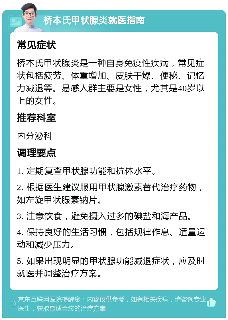 桥本氏甲状腺炎就医指南 常见症状 桥本氏甲状腺炎是一种自身免疫性疾病，常见症状包括疲劳、体重增加、皮肤干燥、便秘、记忆力减退等。易感人群主要是女性，尤其是40岁以上的女性。 推荐科室 内分泌科 调理要点 1. 定期复查甲状腺功能和抗体水平。 2. 根据医生建议服用甲状腺激素替代治疗药物，如左旋甲状腺素钠片。 3. 注意饮食，避免摄入过多的碘盐和海产品。 4. 保持良好的生活习惯，包括规律作息、适量运动和减少压力。 5. 如果出现明显的甲状腺功能减退症状，应及时就医并调整治疗方案。