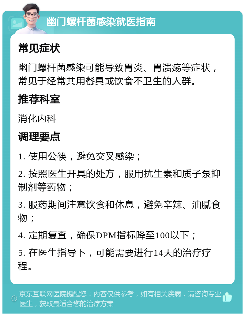 幽门螺杆菌感染就医指南 常见症状 幽门螺杆菌感染可能导致胃炎、胃溃疡等症状，常见于经常共用餐具或饮食不卫生的人群。 推荐科室 消化内科 调理要点 1. 使用公筷，避免交叉感染； 2. 按照医生开具的处方，服用抗生素和质子泵抑制剂等药物； 3. 服药期间注意饮食和休息，避免辛辣、油腻食物； 4. 定期复查，确保DPM指标降至100以下； 5. 在医生指导下，可能需要进行14天的治疗疗程。