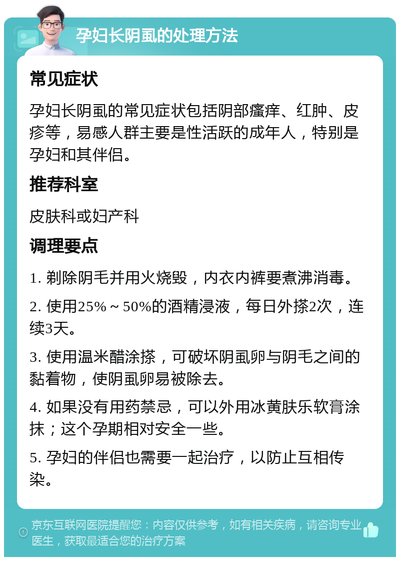 孕妇长阴虱的处理方法 常见症状 孕妇长阴虱的常见症状包括阴部瘙痒、红肿、皮疹等，易感人群主要是性活跃的成年人，特别是孕妇和其伴侣。 推荐科室 皮肤科或妇产科 调理要点 1. 剃除阴毛并用火烧毁，内衣内裤要煮沸消毒。 2. 使用25%～50%的酒精浸液，每日外搽2次，连续3天。 3. 使用温米醋涂搽，可破坏阴虱卵与阴毛之间的黏着物，使阴虱卵易被除去。 4. 如果没有用药禁忌，可以外用冰黄肤乐软膏涂抹；这个孕期相对安全一些。 5. 孕妇的伴侣也需要一起治疗，以防止互相传染。