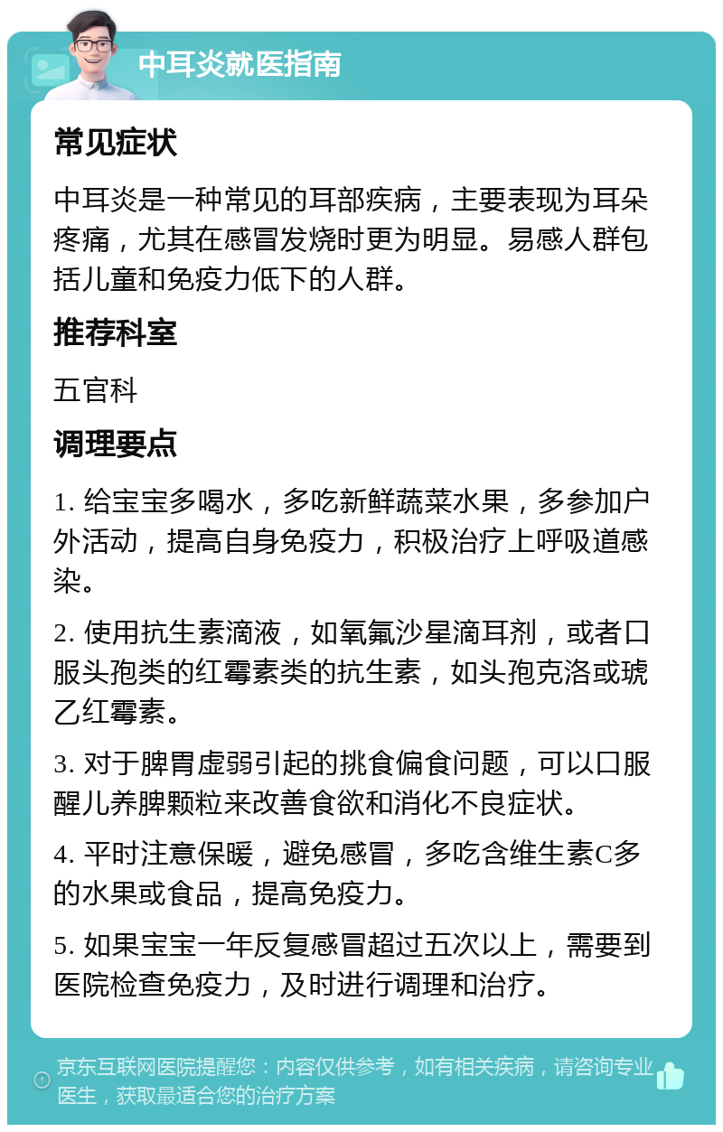 中耳炎就医指南 常见症状 中耳炎是一种常见的耳部疾病，主要表现为耳朵疼痛，尤其在感冒发烧时更为明显。易感人群包括儿童和免疫力低下的人群。 推荐科室 五官科 调理要点 1. 给宝宝多喝水，多吃新鲜蔬菜水果，多参加户外活动，提高自身免疫力，积极治疗上呼吸道感染。 2. 使用抗生素滴液，如氧氟沙星滴耳剂，或者口服头孢类的红霉素类的抗生素，如头孢克洛或琥乙红霉素。 3. 对于脾胃虚弱引起的挑食偏食问题，可以口服醒儿养脾颗粒来改善食欲和消化不良症状。 4. 平时注意保暖，避免感冒，多吃含维生素C多的水果或食品，提高免疫力。 5. 如果宝宝一年反复感冒超过五次以上，需要到医院检查免疫力，及时进行调理和治疗。