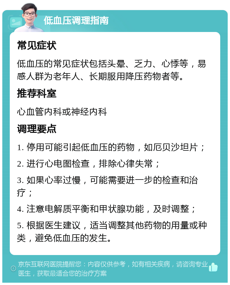 低血压调理指南 常见症状 低血压的常见症状包括头晕、乏力、心悸等，易感人群为老年人、长期服用降压药物者等。 推荐科室 心血管内科或神经内科 调理要点 1. 停用可能引起低血压的药物，如厄贝沙坦片； 2. 进行心电图检查，排除心律失常； 3. 如果心率过慢，可能需要进一步的检查和治疗； 4. 注意电解质平衡和甲状腺功能，及时调整； 5. 根据医生建议，适当调整其他药物的用量或种类，避免低血压的发生。