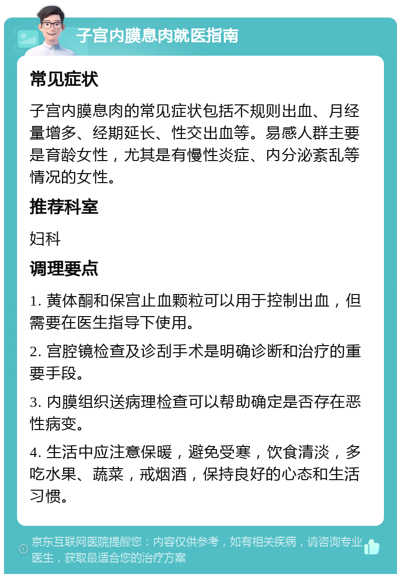 子宫内膜息肉就医指南 常见症状 子宫内膜息肉的常见症状包括不规则出血、月经量增多、经期延长、性交出血等。易感人群主要是育龄女性，尤其是有慢性炎症、内分泌紊乱等情况的女性。 推荐科室 妇科 调理要点 1. 黄体酮和保宫止血颗粒可以用于控制出血，但需要在医生指导下使用。 2. 宫腔镜检查及诊刮手术是明确诊断和治疗的重要手段。 3. 内膜组织送病理检查可以帮助确定是否存在恶性病变。 4. 生活中应注意保暖，避免受寒，饮食清淡，多吃水果、蔬菜，戒烟酒，保持良好的心态和生活习惯。