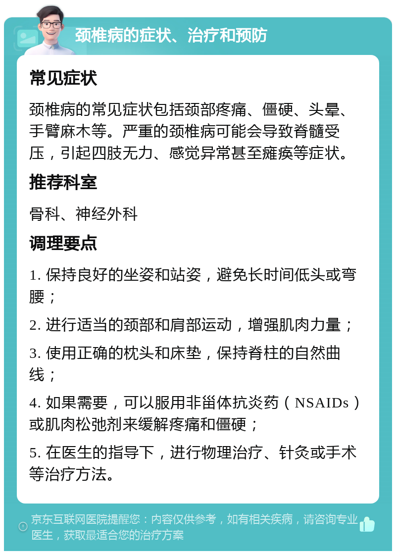 颈椎病的症状、治疗和预防 常见症状 颈椎病的常见症状包括颈部疼痛、僵硬、头晕、手臂麻木等。严重的颈椎病可能会导致脊髓受压，引起四肢无力、感觉异常甚至瘫痪等症状。 推荐科室 骨科、神经外科 调理要点 1. 保持良好的坐姿和站姿，避免长时间低头或弯腰； 2. 进行适当的颈部和肩部运动，增强肌肉力量； 3. 使用正确的枕头和床垫，保持脊柱的自然曲线； 4. 如果需要，可以服用非甾体抗炎药（NSAIDs）或肌肉松弛剂来缓解疼痛和僵硬； 5. 在医生的指导下，进行物理治疗、针灸或手术等治疗方法。