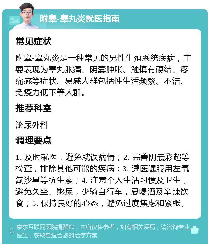 附睾-睾丸炎就医指南 常见症状 附睾-睾丸炎是一种常见的男性生殖系统疾病，主要表现为睾丸胀痛、阴囊肿胀、触摸有硬结、疼痛感等症状。易感人群包括性生活频繁、不洁、免疫力低下等人群。 推荐科室 泌尿外科 调理要点 1. 及时就医，避免耽误病情；2. 完善阴囊彩超等检查，排除其他可能的疾病；3. 遵医嘱服用左氧氟沙星等抗生素；4. 注意个人生活习惯及卫生，避免久坐、憋尿，少骑自行车，忌喝酒及辛辣饮食；5. 保持良好的心态，避免过度焦虑和紧张。