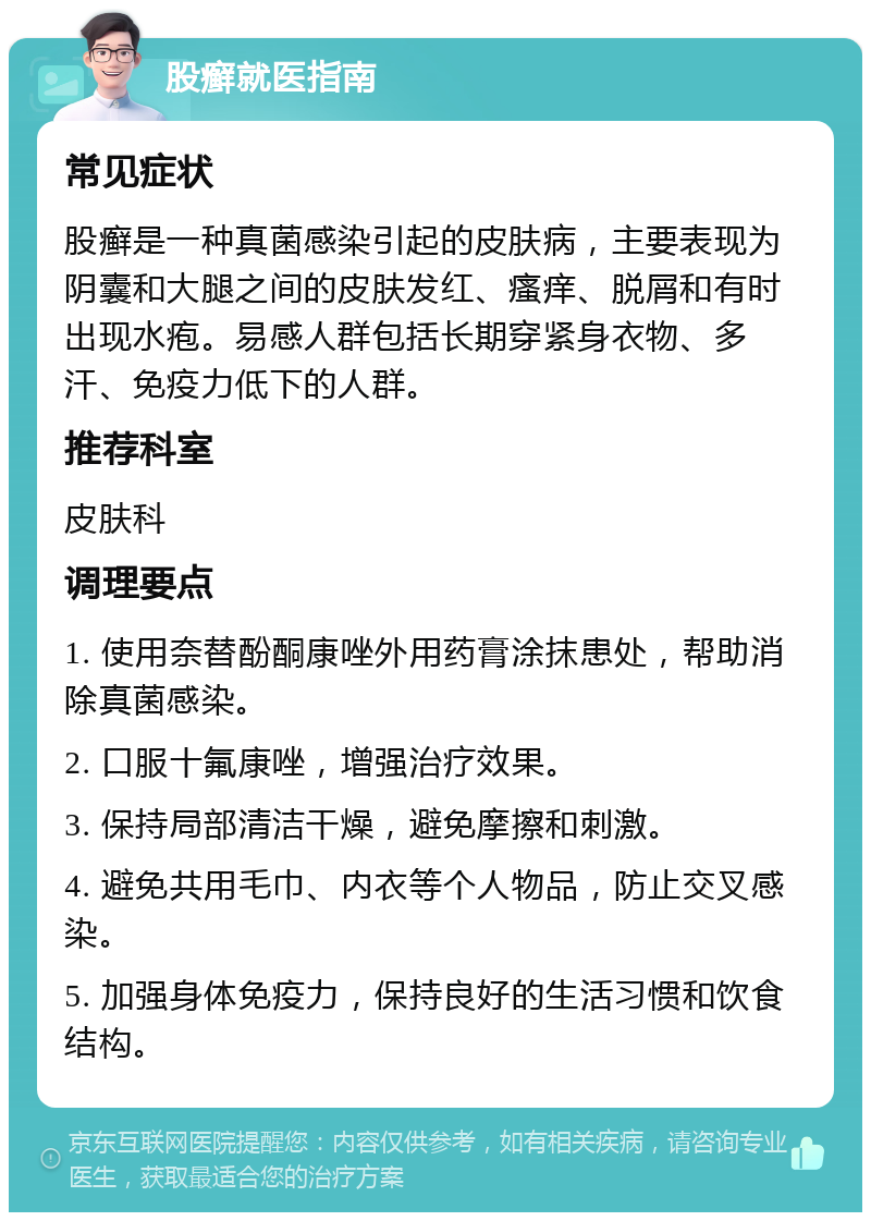 股癣就医指南 常见症状 股癣是一种真菌感染引起的皮肤病，主要表现为阴囊和大腿之间的皮肤发红、瘙痒、脱屑和有时出现水疱。易感人群包括长期穿紧身衣物、多汗、免疫力低下的人群。 推荐科室 皮肤科 调理要点 1. 使用奈替酚酮康唑外用药膏涂抹患处，帮助消除真菌感染。 2. 口服十氟康唑，增强治疗效果。 3. 保持局部清洁干燥，避免摩擦和刺激。 4. 避免共用毛巾、内衣等个人物品，防止交叉感染。 5. 加强身体免疫力，保持良好的生活习惯和饮食结构。