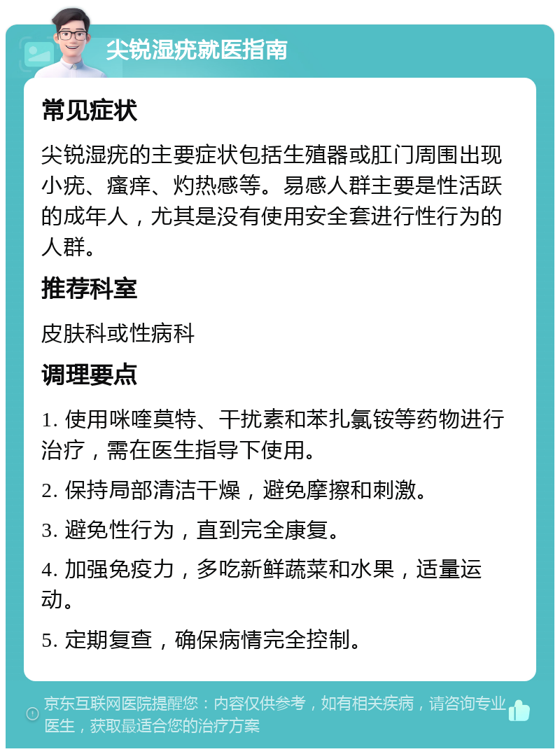 尖锐湿疣就医指南 常见症状 尖锐湿疣的主要症状包括生殖器或肛门周围出现小疣、瘙痒、灼热感等。易感人群主要是性活跃的成年人，尤其是没有使用安全套进行性行为的人群。 推荐科室 皮肤科或性病科 调理要点 1. 使用咪喹莫特、干扰素和苯扎氯铵等药物进行治疗，需在医生指导下使用。 2. 保持局部清洁干燥，避免摩擦和刺激。 3. 避免性行为，直到完全康复。 4. 加强免疫力，多吃新鲜蔬菜和水果，适量运动。 5. 定期复查，确保病情完全控制。