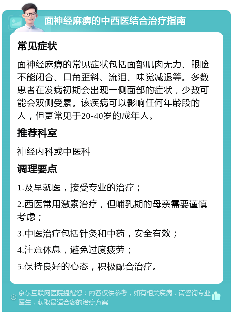 面神经麻痹的中西医结合治疗指南 常见症状 面神经麻痹的常见症状包括面部肌肉无力、眼睑不能闭合、口角歪斜、流泪、味觉减退等。多数患者在发病初期会出现一侧面部的症状，少数可能会双侧受累。该疾病可以影响任何年龄段的人，但更常见于20-40岁的成年人。 推荐科室 神经内科或中医科 调理要点 1.及早就医，接受专业的治疗； 2.西医常用激素治疗，但哺乳期的母亲需要谨慎考虑； 3.中医治疗包括针灸和中药，安全有效； 4.注意休息，避免过度疲劳； 5.保持良好的心态，积极配合治疗。