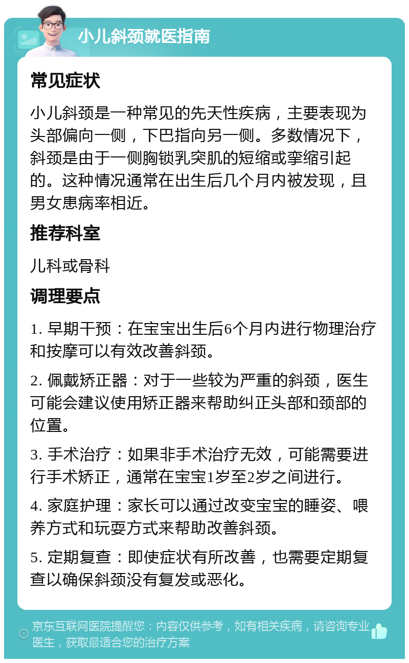 小儿斜颈就医指南 常见症状 小儿斜颈是一种常见的先天性疾病，主要表现为头部偏向一侧，下巴指向另一侧。多数情况下，斜颈是由于一侧胸锁乳突肌的短缩或挛缩引起的。这种情况通常在出生后几个月内被发现，且男女患病率相近。 推荐科室 儿科或骨科 调理要点 1. 早期干预：在宝宝出生后6个月内进行物理治疗和按摩可以有效改善斜颈。 2. 佩戴矫正器：对于一些较为严重的斜颈，医生可能会建议使用矫正器来帮助纠正头部和颈部的位置。 3. 手术治疗：如果非手术治疗无效，可能需要进行手术矫正，通常在宝宝1岁至2岁之间进行。 4. 家庭护理：家长可以通过改变宝宝的睡姿、喂养方式和玩耍方式来帮助改善斜颈。 5. 定期复查：即使症状有所改善，也需要定期复查以确保斜颈没有复发或恶化。