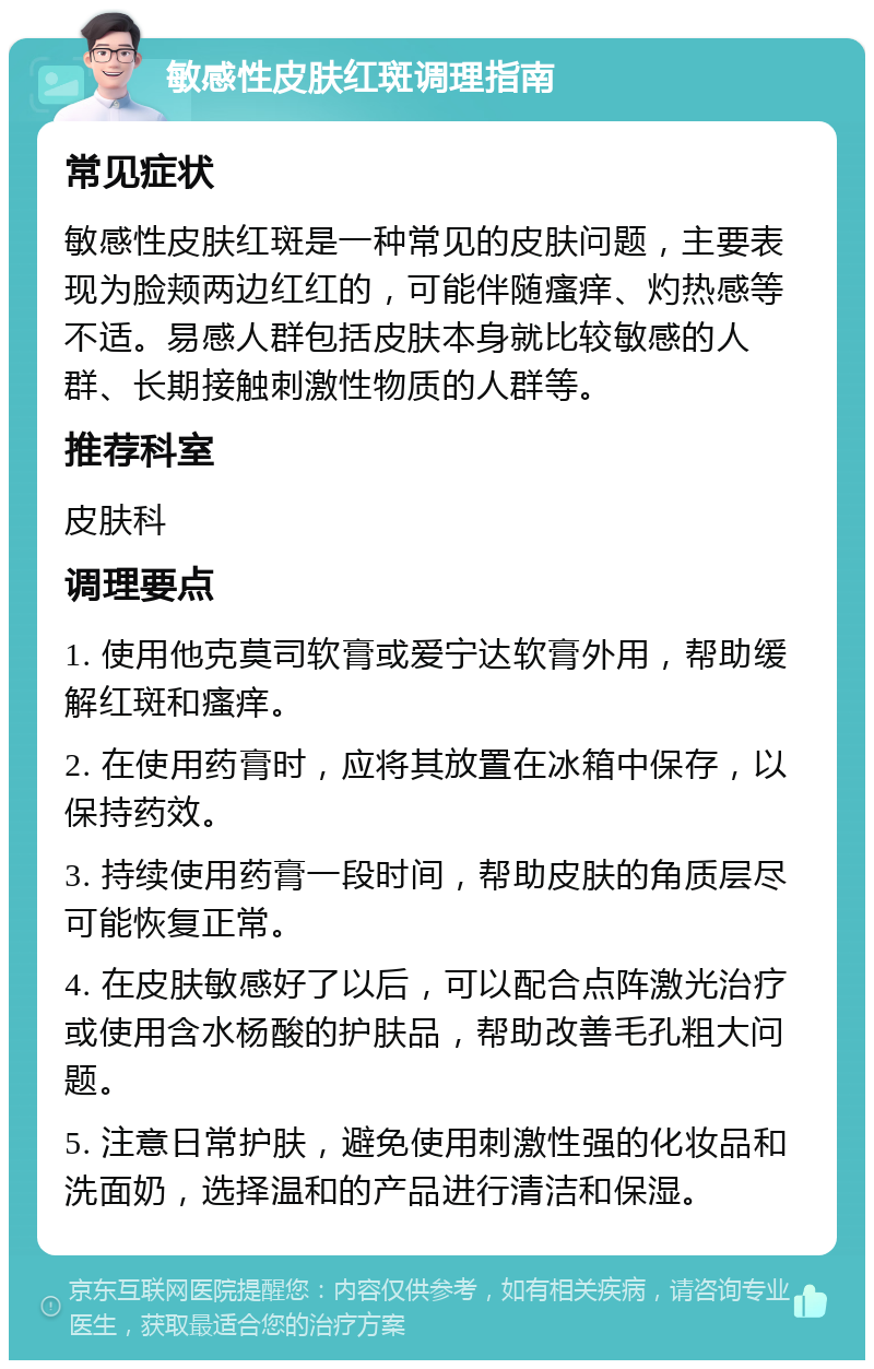 敏感性皮肤红斑调理指南 常见症状 敏感性皮肤红斑是一种常见的皮肤问题，主要表现为脸颊两边红红的，可能伴随瘙痒、灼热感等不适。易感人群包括皮肤本身就比较敏感的人群、长期接触刺激性物质的人群等。 推荐科室 皮肤科 调理要点 1. 使用他克莫司软膏或爱宁达软膏外用，帮助缓解红斑和瘙痒。 2. 在使用药膏时，应将其放置在冰箱中保存，以保持药效。 3. 持续使用药膏一段时间，帮助皮肤的角质层尽可能恢复正常。 4. 在皮肤敏感好了以后，可以配合点阵激光治疗或使用含水杨酸的护肤品，帮助改善毛孔粗大问题。 5. 注意日常护肤，避免使用刺激性强的化妆品和洗面奶，选择温和的产品进行清洁和保湿。