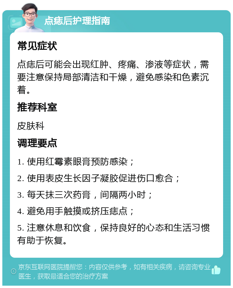 点痣后护理指南 常见症状 点痣后可能会出现红肿、疼痛、渗液等症状，需要注意保持局部清洁和干燥，避免感染和色素沉着。 推荐科室 皮肤科 调理要点 1. 使用红霉素眼膏预防感染； 2. 使用表皮生长因子凝胶促进伤口愈合； 3. 每天抹三次药膏，间隔两小时； 4. 避免用手触摸或挤压痣点； 5. 注意休息和饮食，保持良好的心态和生活习惯有助于恢复。