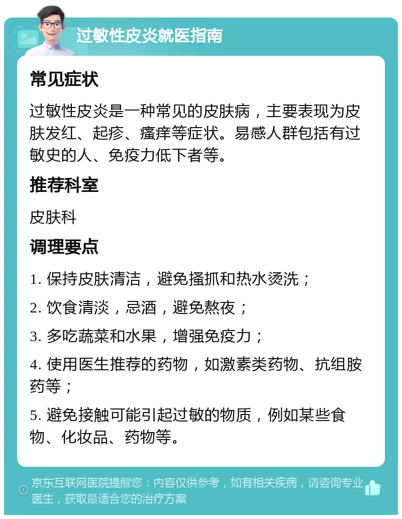 过敏性皮炎就医指南 常见症状 过敏性皮炎是一种常见的皮肤病，主要表现为皮肤发红、起疹、瘙痒等症状。易感人群包括有过敏史的人、免疫力低下者等。 推荐科室 皮肤科 调理要点 1. 保持皮肤清洁，避免搔抓和热水烫洗； 2. 饮食清淡，忌酒，避免熬夜； 3. 多吃蔬菜和水果，增强免疫力； 4. 使用医生推荐的药物，如激素类药物、抗组胺药等； 5. 避免接触可能引起过敏的物质，例如某些食物、化妆品、药物等。