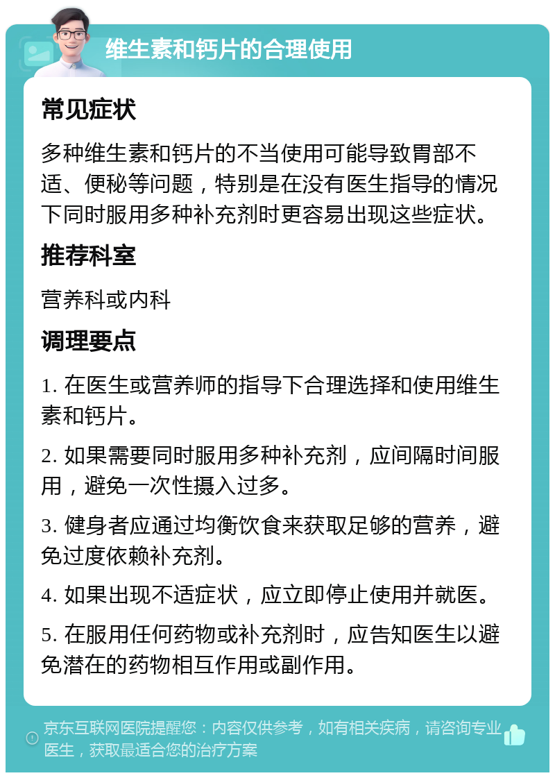 维生素和钙片的合理使用 常见症状 多种维生素和钙片的不当使用可能导致胃部不适、便秘等问题，特别是在没有医生指导的情况下同时服用多种补充剂时更容易出现这些症状。 推荐科室 营养科或内科 调理要点 1. 在医生或营养师的指导下合理选择和使用维生素和钙片。 2. 如果需要同时服用多种补充剂，应间隔时间服用，避免一次性摄入过多。 3. 健身者应通过均衡饮食来获取足够的营养，避免过度依赖补充剂。 4. 如果出现不适症状，应立即停止使用并就医。 5. 在服用任何药物或补充剂时，应告知医生以避免潜在的药物相互作用或副作用。