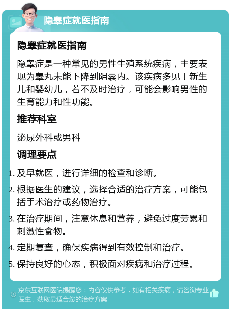 隐睾症就医指南 隐睾症就医指南 隐睾症是一种常见的男性生殖系统疾病，主要表现为睾丸未能下降到阴囊内。该疾病多见于新生儿和婴幼儿，若不及时治疗，可能会影响男性的生育能力和性功能。 推荐科室 泌尿外科或男科 调理要点 及早就医，进行详细的检查和诊断。 根据医生的建议，选择合适的治疗方案，可能包括手术治疗或药物治疗。 在治疗期间，注意休息和营养，避免过度劳累和刺激性食物。 定期复查，确保疾病得到有效控制和治疗。 保持良好的心态，积极面对疾病和治疗过程。