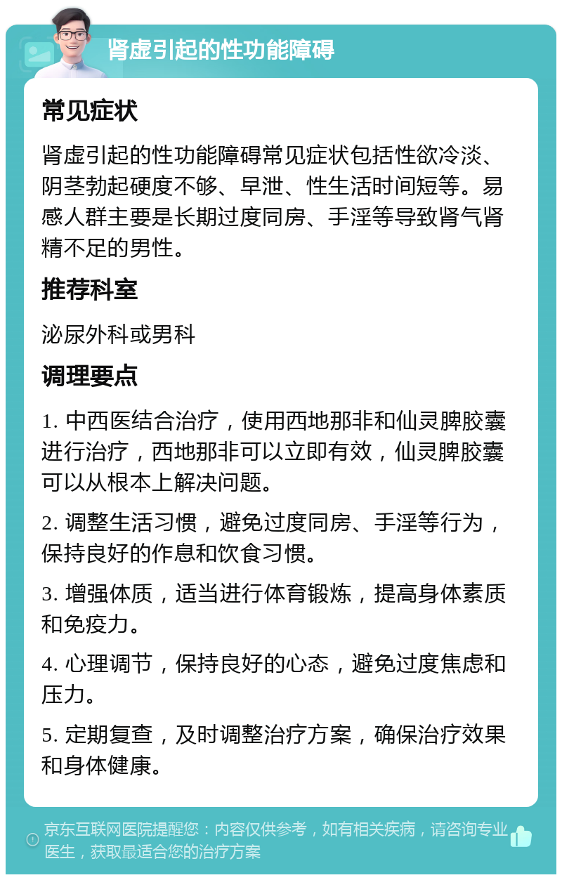 肾虚引起的性功能障碍 常见症状 肾虚引起的性功能障碍常见症状包括性欲冷淡、阴茎勃起硬度不够、早泄、性生活时间短等。易感人群主要是长期过度同房、手淫等导致肾气肾精不足的男性。 推荐科室 泌尿外科或男科 调理要点 1. 中西医结合治疗，使用西地那非和仙灵脾胶囊进行治疗，西地那非可以立即有效，仙灵脾胶囊可以从根本上解决问题。 2. 调整生活习惯，避免过度同房、手淫等行为，保持良好的作息和饮食习惯。 3. 增强体质，适当进行体育锻炼，提高身体素质和免疫力。 4. 心理调节，保持良好的心态，避免过度焦虑和压力。 5. 定期复查，及时调整治疗方案，确保治疗效果和身体健康。