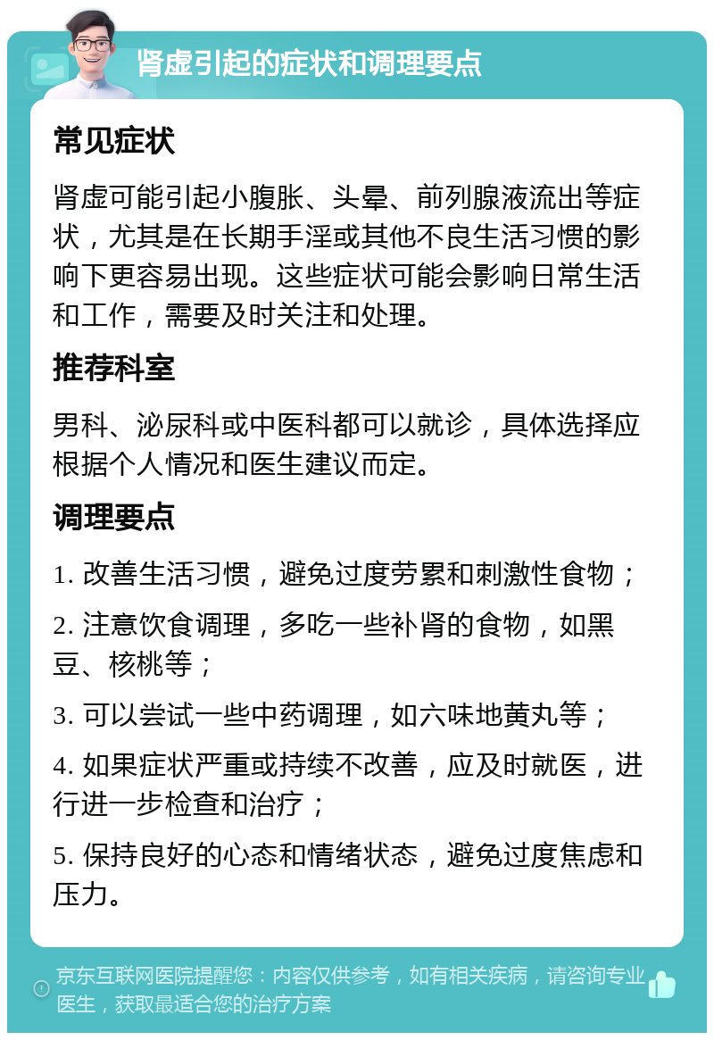 肾虚引起的症状和调理要点 常见症状 肾虚可能引起小腹胀、头晕、前列腺液流出等症状，尤其是在长期手淫或其他不良生活习惯的影响下更容易出现。这些症状可能会影响日常生活和工作，需要及时关注和处理。 推荐科室 男科、泌尿科或中医科都可以就诊，具体选择应根据个人情况和医生建议而定。 调理要点 1. 改善生活习惯，避免过度劳累和刺激性食物； 2. 注意饮食调理，多吃一些补肾的食物，如黑豆、核桃等； 3. 可以尝试一些中药调理，如六味地黄丸等； 4. 如果症状严重或持续不改善，应及时就医，进行进一步检查和治疗； 5. 保持良好的心态和情绪状态，避免过度焦虑和压力。