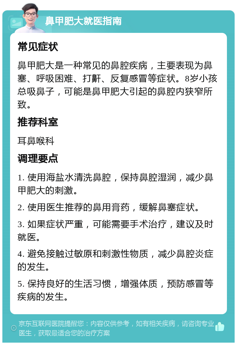 鼻甲肥大就医指南 常见症状 鼻甲肥大是一种常见的鼻腔疾病，主要表现为鼻塞、呼吸困难、打鼾、反复感冒等症状。8岁小孩总吸鼻子，可能是鼻甲肥大引起的鼻腔内狭窄所致。 推荐科室 耳鼻喉科 调理要点 1. 使用海盐水清洗鼻腔，保持鼻腔湿润，减少鼻甲肥大的刺激。 2. 使用医生推荐的鼻用膏药，缓解鼻塞症状。 3. 如果症状严重，可能需要手术治疗，建议及时就医。 4. 避免接触过敏原和刺激性物质，减少鼻腔炎症的发生。 5. 保持良好的生活习惯，增强体质，预防感冒等疾病的发生。