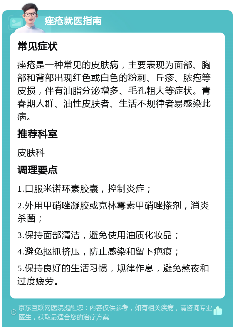 痤疮就医指南 常见症状 痤疮是一种常见的皮肤病，主要表现为面部、胸部和背部出现红色或白色的粉刺、丘疹、脓疱等皮损，伴有油脂分泌增多、毛孔粗大等症状。青春期人群、油性皮肤者、生活不规律者易感染此病。 推荐科室 皮肤科 调理要点 1.口服米诺环素胶囊，控制炎症； 2.外用甲硝唑凝胶或克林霉素甲硝唑搽剂，消炎杀菌； 3.保持面部清洁，避免使用油质化妆品； 4.避免抠抓挤压，防止感染和留下疤痕； 5.保持良好的生活习惯，规律作息，避免熬夜和过度疲劳。