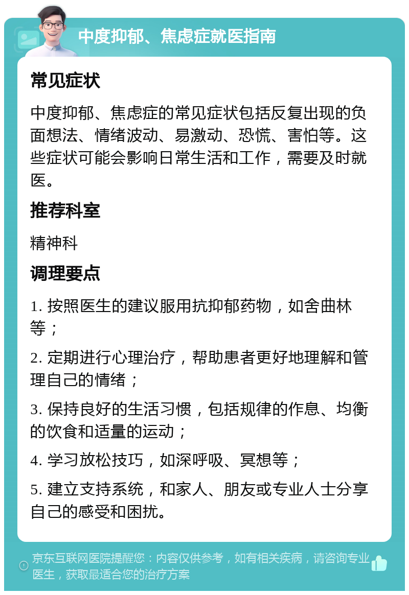 中度抑郁、焦虑症就医指南 常见症状 中度抑郁、焦虑症的常见症状包括反复出现的负面想法、情绪波动、易激动、恐慌、害怕等。这些症状可能会影响日常生活和工作，需要及时就医。 推荐科室 精神科 调理要点 1. 按照医生的建议服用抗抑郁药物，如舍曲林等； 2. 定期进行心理治疗，帮助患者更好地理解和管理自己的情绪； 3. 保持良好的生活习惯，包括规律的作息、均衡的饮食和适量的运动； 4. 学习放松技巧，如深呼吸、冥想等； 5. 建立支持系统，和家人、朋友或专业人士分享自己的感受和困扰。