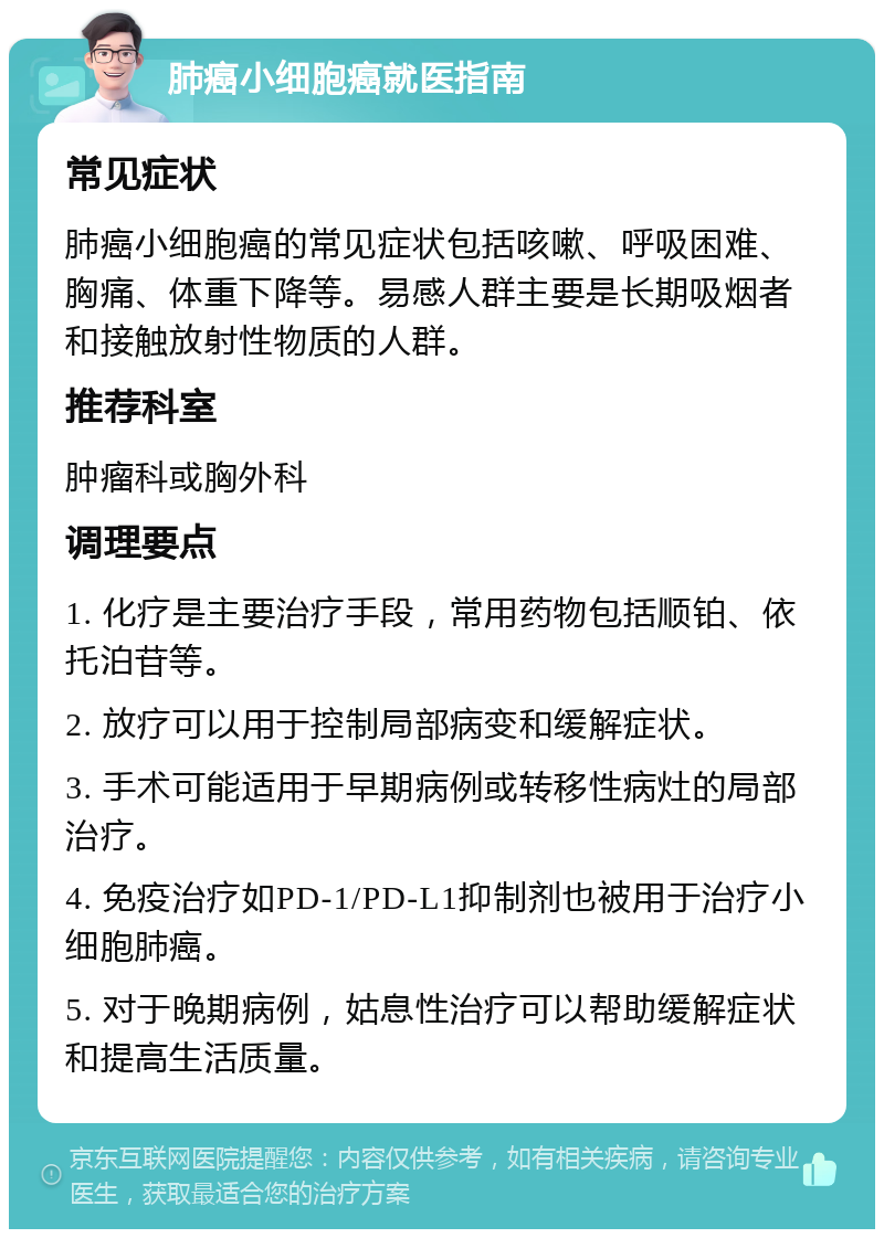 肺癌小细胞癌就医指南 常见症状 肺癌小细胞癌的常见症状包括咳嗽、呼吸困难、胸痛、体重下降等。易感人群主要是长期吸烟者和接触放射性物质的人群。 推荐科室 肿瘤科或胸外科 调理要点 1. 化疗是主要治疗手段，常用药物包括顺铂、依托泊苷等。 2. 放疗可以用于控制局部病变和缓解症状。 3. 手术可能适用于早期病例或转移性病灶的局部治疗。 4. 免疫治疗如PD-1/PD-L1抑制剂也被用于治疗小细胞肺癌。 5. 对于晚期病例，姑息性治疗可以帮助缓解症状和提高生活质量。