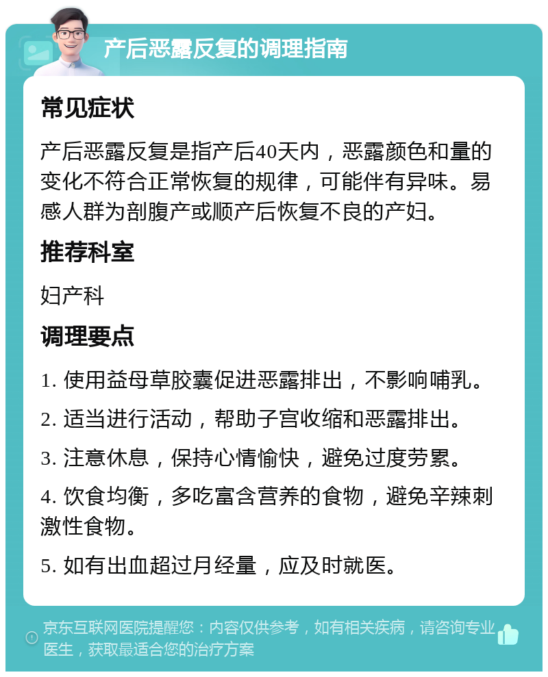 产后恶露反复的调理指南 常见症状 产后恶露反复是指产后40天内，恶露颜色和量的变化不符合正常恢复的规律，可能伴有异味。易感人群为剖腹产或顺产后恢复不良的产妇。 推荐科室 妇产科 调理要点 1. 使用益母草胶囊促进恶露排出，不影响哺乳。 2. 适当进行活动，帮助子宫收缩和恶露排出。 3. 注意休息，保持心情愉快，避免过度劳累。 4. 饮食均衡，多吃富含营养的食物，避免辛辣刺激性食物。 5. 如有出血超过月经量，应及时就医。