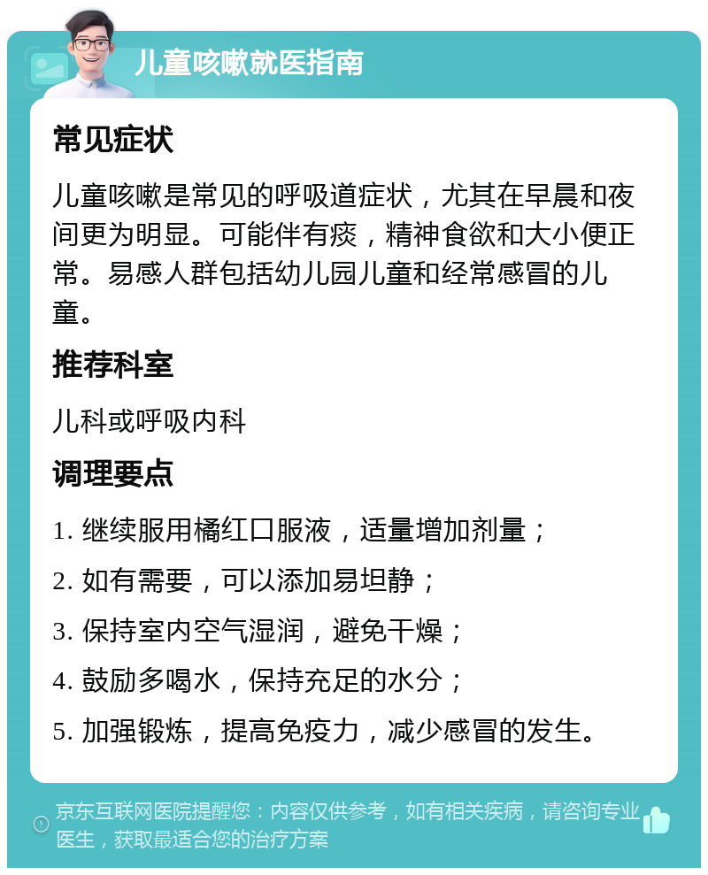 儿童咳嗽就医指南 常见症状 儿童咳嗽是常见的呼吸道症状，尤其在早晨和夜间更为明显。可能伴有痰，精神食欲和大小便正常。易感人群包括幼儿园儿童和经常感冒的儿童。 推荐科室 儿科或呼吸内科 调理要点 1. 继续服用橘红口服液，适量增加剂量； 2. 如有需要，可以添加易坦静； 3. 保持室内空气湿润，避免干燥； 4. 鼓励多喝水，保持充足的水分； 5. 加强锻炼，提高免疫力，减少感冒的发生。