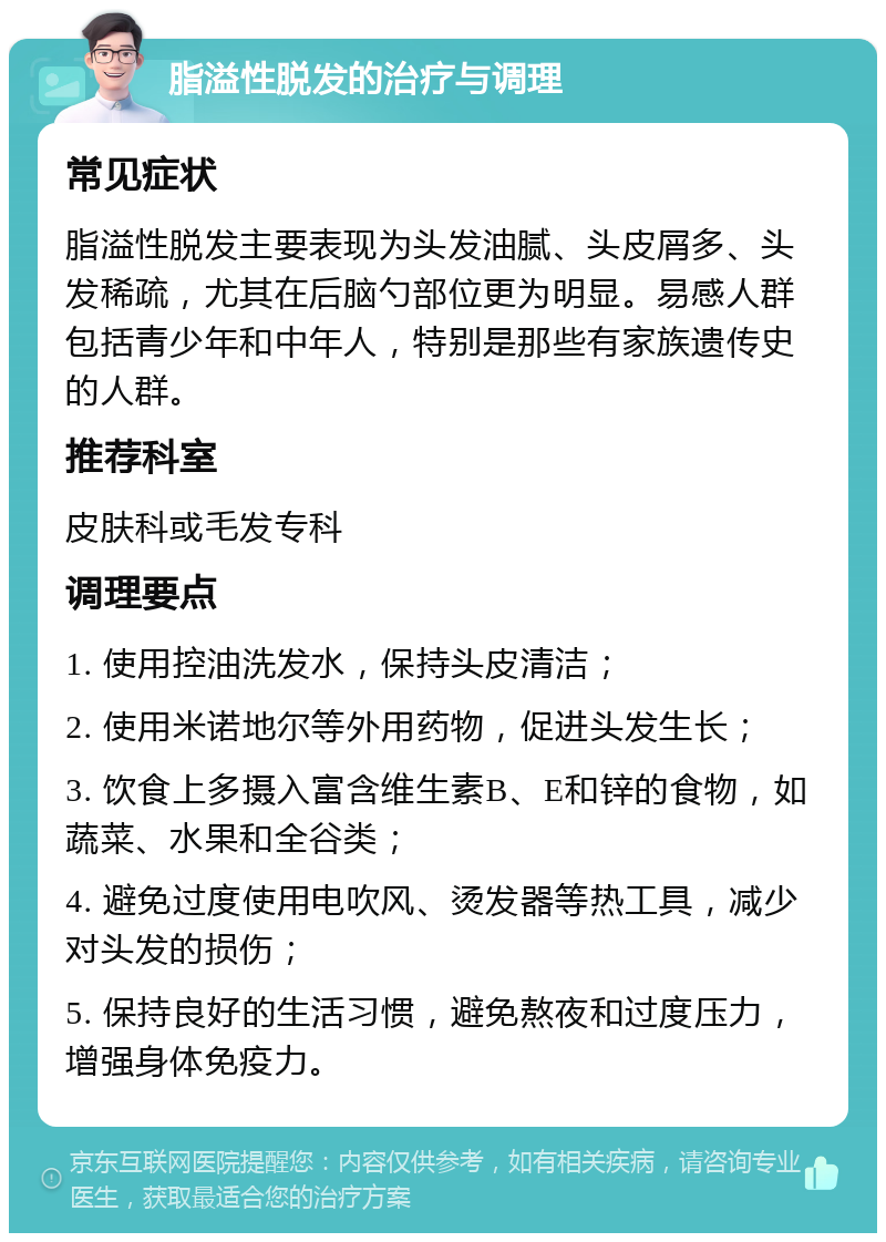 脂溢性脱发的治疗与调理 常见症状 脂溢性脱发主要表现为头发油腻、头皮屑多、头发稀疏，尤其在后脑勺部位更为明显。易感人群包括青少年和中年人，特别是那些有家族遗传史的人群。 推荐科室 皮肤科或毛发专科 调理要点 1. 使用控油洗发水，保持头皮清洁； 2. 使用米诺地尔等外用药物，促进头发生长； 3. 饮食上多摄入富含维生素B、E和锌的食物，如蔬菜、水果和全谷类； 4. 避免过度使用电吹风、烫发器等热工具，减少对头发的损伤； 5. 保持良好的生活习惯，避免熬夜和过度压力，增强身体免疫力。