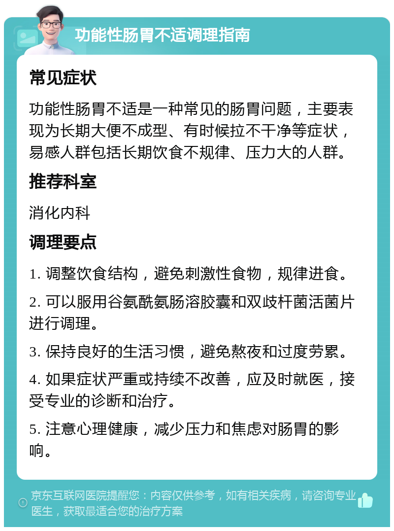 功能性肠胃不适调理指南 常见症状 功能性肠胃不适是一种常见的肠胃问题，主要表现为长期大便不成型、有时候拉不干净等症状，易感人群包括长期饮食不规律、压力大的人群。 推荐科室 消化内科 调理要点 1. 调整饮食结构，避免刺激性食物，规律进食。 2. 可以服用谷氨酰氨肠溶胶囊和双歧杆菌活菌片进行调理。 3. 保持良好的生活习惯，避免熬夜和过度劳累。 4. 如果症状严重或持续不改善，应及时就医，接受专业的诊断和治疗。 5. 注意心理健康，减少压力和焦虑对肠胃的影响。