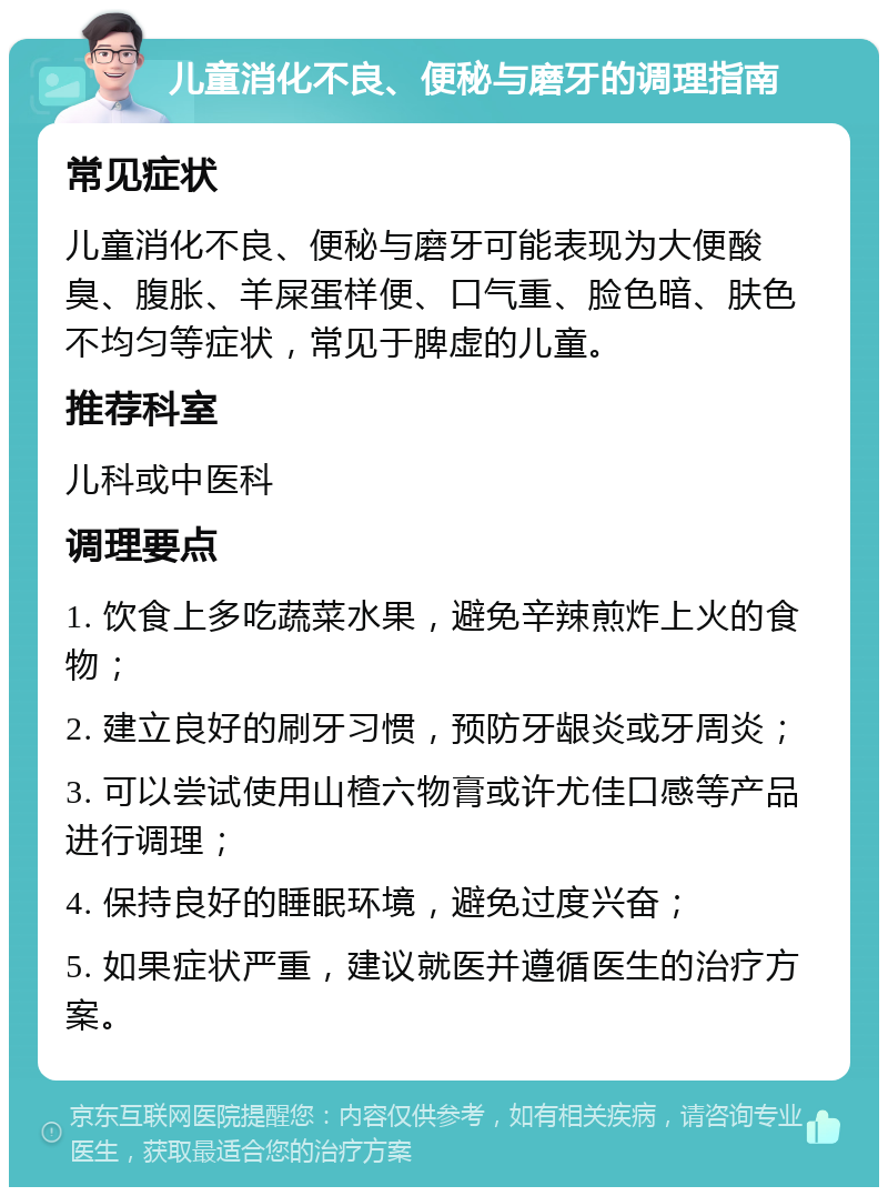 儿童消化不良、便秘与磨牙的调理指南 常见症状 儿童消化不良、便秘与磨牙可能表现为大便酸臭、腹胀、羊屎蛋样便、口气重、脸色暗、肤色不均匀等症状，常见于脾虚的儿童。 推荐科室 儿科或中医科 调理要点 1. 饮食上多吃蔬菜水果，避免辛辣煎炸上火的食物； 2. 建立良好的刷牙习惯，预防牙龈炎或牙周炎； 3. 可以尝试使用山楂六物膏或许尤佳口感等产品进行调理； 4. 保持良好的睡眠环境，避免过度兴奋； 5. 如果症状严重，建议就医并遵循医生的治疗方案。