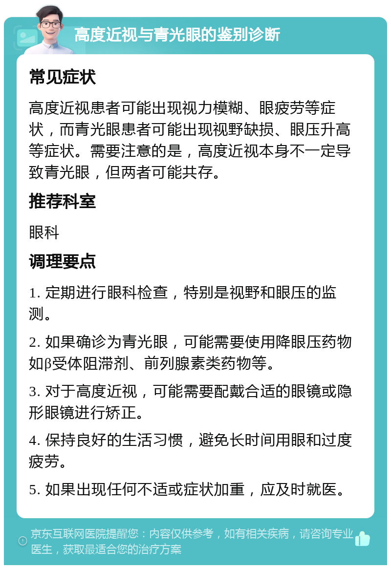 高度近视与青光眼的鉴别诊断 常见症状 高度近视患者可能出现视力模糊、眼疲劳等症状，而青光眼患者可能出现视野缺损、眼压升高等症状。需要注意的是，高度近视本身不一定导致青光眼，但两者可能共存。 推荐科室 眼科 调理要点 1. 定期进行眼科检查，特别是视野和眼压的监测。 2. 如果确诊为青光眼，可能需要使用降眼压药物如β受体阻滞剂、前列腺素类药物等。 3. 对于高度近视，可能需要配戴合适的眼镜或隐形眼镜进行矫正。 4. 保持良好的生活习惯，避免长时间用眼和过度疲劳。 5. 如果出现任何不适或症状加重，应及时就医。