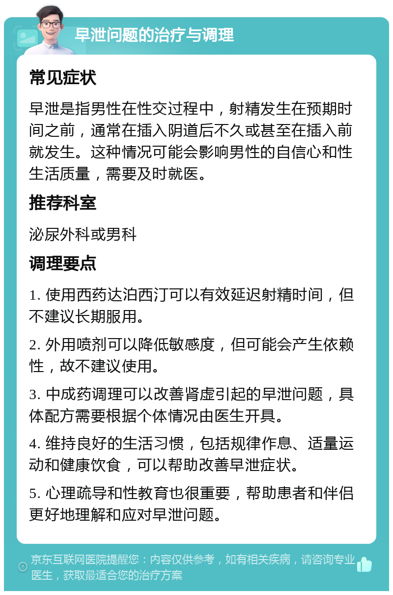 早泄问题的治疗与调理 常见症状 早泄是指男性在性交过程中，射精发生在预期时间之前，通常在插入阴道后不久或甚至在插入前就发生。这种情况可能会影响男性的自信心和性生活质量，需要及时就医。 推荐科室 泌尿外科或男科 调理要点 1. 使用西药达泊西汀可以有效延迟射精时间，但不建议长期服用。 2. 外用喷剂可以降低敏感度，但可能会产生依赖性，故不建议使用。 3. 中成药调理可以改善肾虚引起的早泄问题，具体配方需要根据个体情况由医生开具。 4. 维持良好的生活习惯，包括规律作息、适量运动和健康饮食，可以帮助改善早泄症状。 5. 心理疏导和性教育也很重要，帮助患者和伴侣更好地理解和应对早泄问题。