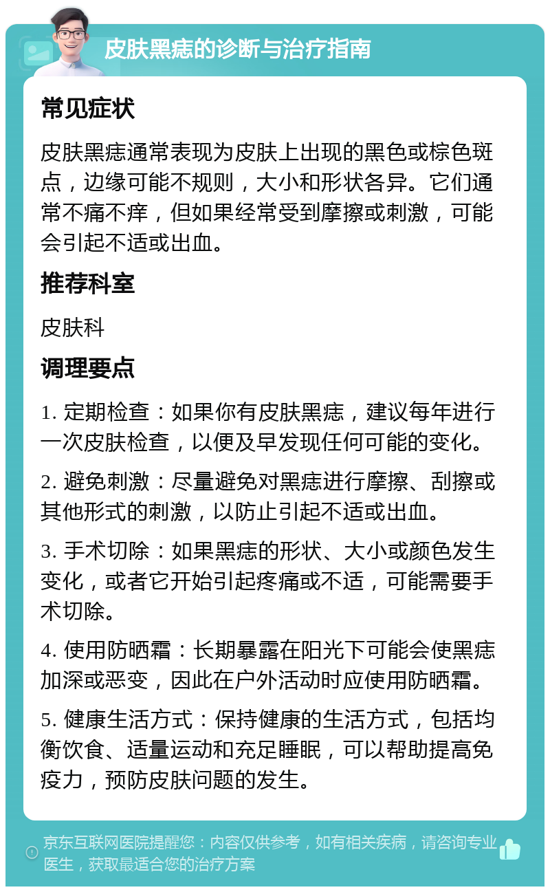 皮肤黑痣的诊断与治疗指南 常见症状 皮肤黑痣通常表现为皮肤上出现的黑色或棕色斑点，边缘可能不规则，大小和形状各异。它们通常不痛不痒，但如果经常受到摩擦或刺激，可能会引起不适或出血。 推荐科室 皮肤科 调理要点 1. 定期检查：如果你有皮肤黑痣，建议每年进行一次皮肤检查，以便及早发现任何可能的变化。 2. 避免刺激：尽量避免对黑痣进行摩擦、刮擦或其他形式的刺激，以防止引起不适或出血。 3. 手术切除：如果黑痣的形状、大小或颜色发生变化，或者它开始引起疼痛或不适，可能需要手术切除。 4. 使用防晒霜：长期暴露在阳光下可能会使黑痣加深或恶变，因此在户外活动时应使用防晒霜。 5. 健康生活方式：保持健康的生活方式，包括均衡饮食、适量运动和充足睡眠，可以帮助提高免疫力，预防皮肤问题的发生。