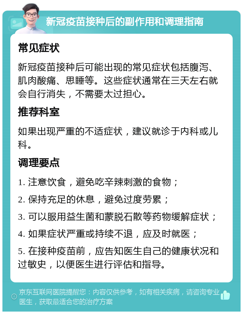 新冠疫苗接种后的副作用和调理指南 常见症状 新冠疫苗接种后可能出现的常见症状包括腹泻、肌肉酸痛、思睡等。这些症状通常在三天左右就会自行消失，不需要太过担心。 推荐科室 如果出现严重的不适症状，建议就诊于内科或儿科。 调理要点 1. 注意饮食，避免吃辛辣刺激的食物； 2. 保持充足的休息，避免过度劳累； 3. 可以服用益生菌和蒙脱石散等药物缓解症状； 4. 如果症状严重或持续不退，应及时就医； 5. 在接种疫苗前，应告知医生自己的健康状况和过敏史，以便医生进行评估和指导。