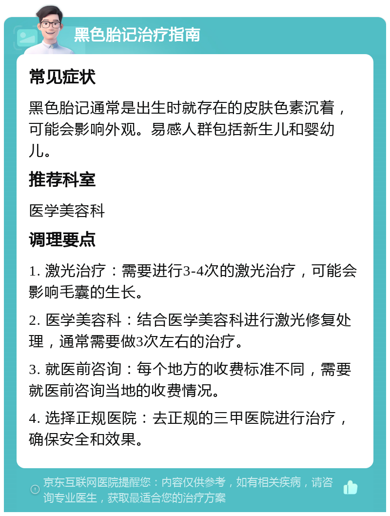 黑色胎记治疗指南 常见症状 黑色胎记通常是出生时就存在的皮肤色素沉着，可能会影响外观。易感人群包括新生儿和婴幼儿。 推荐科室 医学美容科 调理要点 1. 激光治疗：需要进行3-4次的激光治疗，可能会影响毛囊的生长。 2. 医学美容科：结合医学美容科进行激光修复处理，通常需要做3次左右的治疗。 3. 就医前咨询：每个地方的收费标准不同，需要就医前咨询当地的收费情况。 4. 选择正规医院：去正规的三甲医院进行治疗，确保安全和效果。