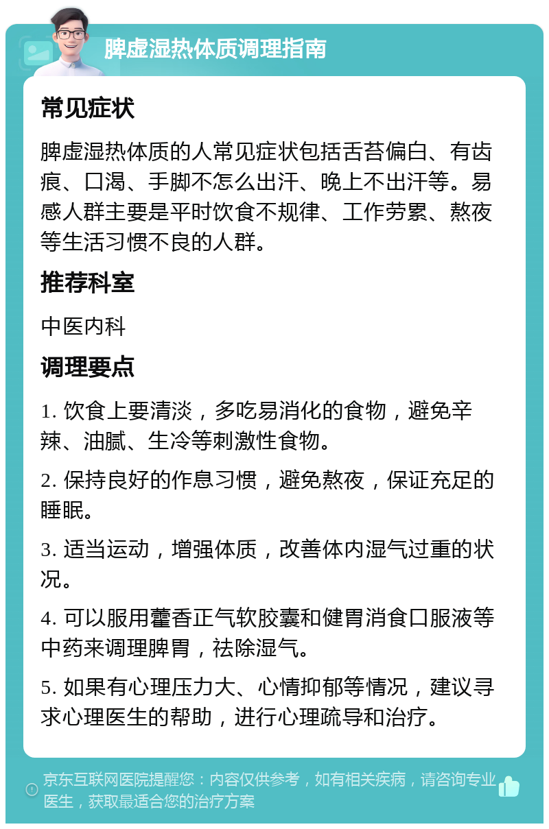 脾虚湿热体质调理指南 常见症状 脾虚湿热体质的人常见症状包括舌苔偏白、有齿痕、口渴、手脚不怎么出汗、晚上不出汗等。易感人群主要是平时饮食不规律、工作劳累、熬夜等生活习惯不良的人群。 推荐科室 中医内科 调理要点 1. 饮食上要清淡，多吃易消化的食物，避免辛辣、油腻、生冷等刺激性食物。 2. 保持良好的作息习惯，避免熬夜，保证充足的睡眠。 3. 适当运动，增强体质，改善体内湿气过重的状况。 4. 可以服用藿香正气软胶囊和健胃消食口服液等中药来调理脾胃，祛除湿气。 5. 如果有心理压力大、心情抑郁等情况，建议寻求心理医生的帮助，进行心理疏导和治疗。