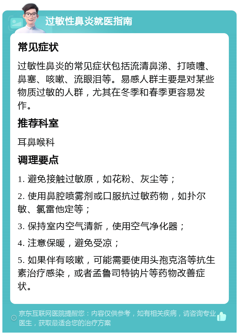 过敏性鼻炎就医指南 常见症状 过敏性鼻炎的常见症状包括流清鼻涕、打喷嚏、鼻塞、咳嗽、流眼泪等。易感人群主要是对某些物质过敏的人群，尤其在冬季和春季更容易发作。 推荐科室 耳鼻喉科 调理要点 1. 避免接触过敏原，如花粉、灰尘等； 2. 使用鼻腔喷雾剂或口服抗过敏药物，如扑尔敏、氯雷他定等； 3. 保持室内空气清新，使用空气净化器； 4. 注意保暖，避免受凉； 5. 如果伴有咳嗽，可能需要使用头孢克洛等抗生素治疗感染，或者孟鲁司特钠片等药物改善症状。