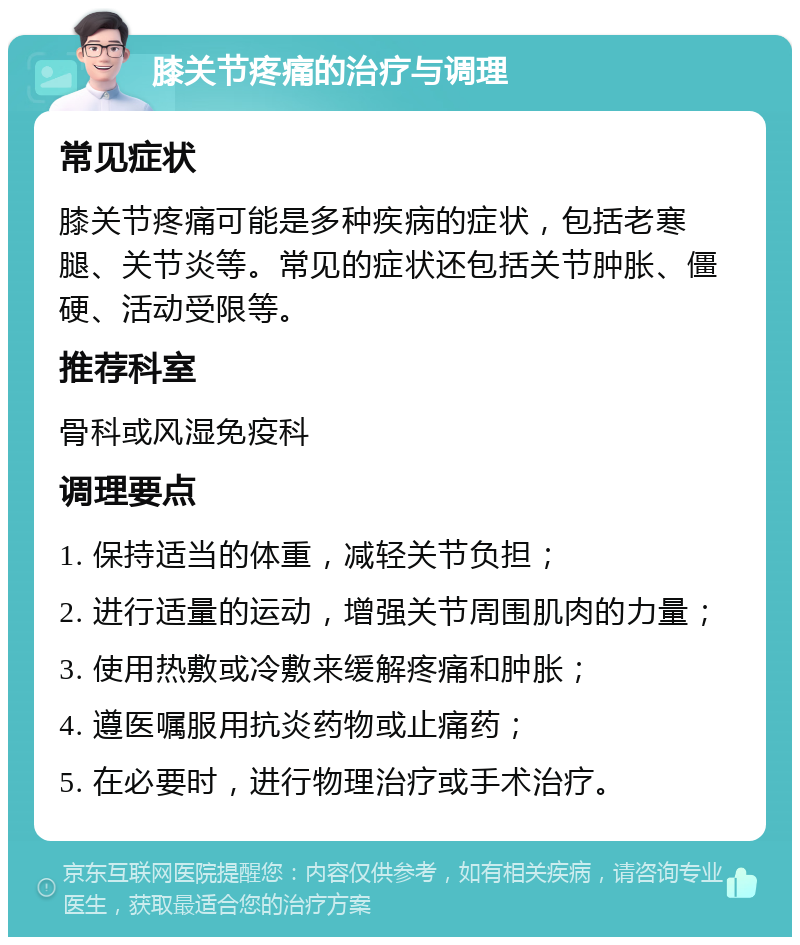 膝关节疼痛的治疗与调理 常见症状 膝关节疼痛可能是多种疾病的症状，包括老寒腿、关节炎等。常见的症状还包括关节肿胀、僵硬、活动受限等。 推荐科室 骨科或风湿免疫科 调理要点 1. 保持适当的体重，减轻关节负担； 2. 进行适量的运动，增强关节周围肌肉的力量； 3. 使用热敷或冷敷来缓解疼痛和肿胀； 4. 遵医嘱服用抗炎药物或止痛药； 5. 在必要时，进行物理治疗或手术治疗。