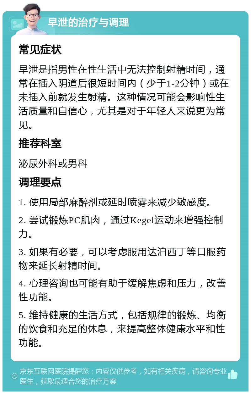 早泄的治疗与调理 常见症状 早泄是指男性在性生活中无法控制射精时间，通常在插入阴道后很短时间内（少于1-2分钟）或在未插入前就发生射精。这种情况可能会影响性生活质量和自信心，尤其是对于年轻人来说更为常见。 推荐科室 泌尿外科或男科 调理要点 1. 使用局部麻醉剂或延时喷雾来减少敏感度。 2. 尝试锻炼PC肌肉，通过Kegel运动来增强控制力。 3. 如果有必要，可以考虑服用达泊西丁等口服药物来延长射精时间。 4. 心理咨询也可能有助于缓解焦虑和压力，改善性功能。 5. 维持健康的生活方式，包括规律的锻炼、均衡的饮食和充足的休息，来提高整体健康水平和性功能。