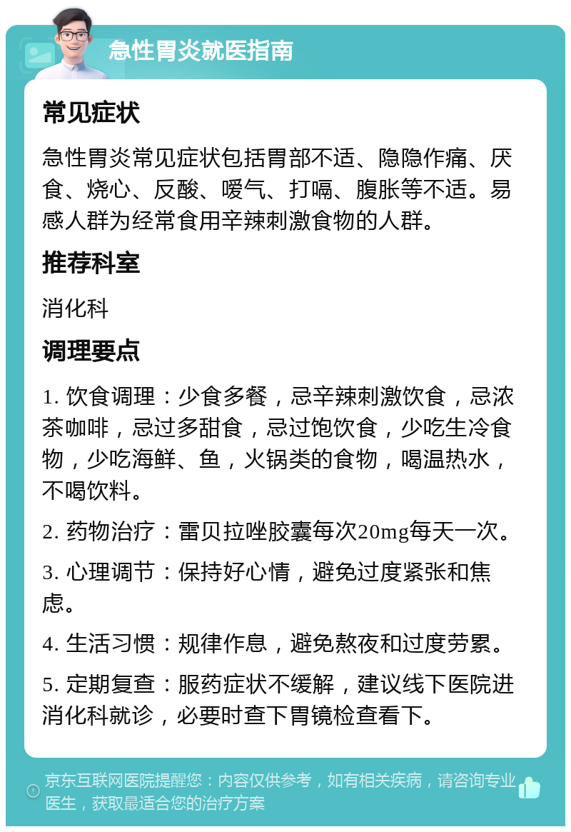 急性胃炎就医指南 常见症状 急性胃炎常见症状包括胃部不适、隐隐作痛、厌食、烧心、反酸、嗳气、打嗝、腹胀等不适。易感人群为经常食用辛辣刺激食物的人群。 推荐科室 消化科 调理要点 1. 饮食调理：少食多餐，忌辛辣刺激饮食，忌浓茶咖啡，忌过多甜食，忌过饱饮食，少吃生冷食物，少吃海鲜、鱼，火锅类的食物，喝温热水，不喝饮料。 2. 药物治疗：雷贝拉唑胶囊每次20mg每天一次。 3. 心理调节：保持好心情，避免过度紧张和焦虑。 4. 生活习惯：规律作息，避免熬夜和过度劳累。 5. 定期复查：服药症状不缓解，建议线下医院进消化科就诊，必要时查下胃镜检查看下。